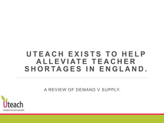 U T E A C H E X I S T S T O H E L P
A L L E V I AT E T E A C H E R
S H O R TA G E S I N E N G L A N D .
A REVIEW OF DEMAND V SUPPLY.
 