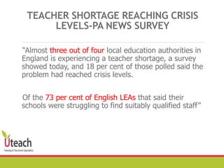 TEACHER SHORTAGE REACHING CRISIS
LEVELS-PA NEWS SURVEY
“Almost three out of four local education authorities in
England is experiencing a teacher shortage, a survey
showed today, and 18 per cent of those polled said the
problem had reached crisis levels.
Of the 73 per cent of English LEAs that said their
schools were struggling to find suitably qualified staff”
 