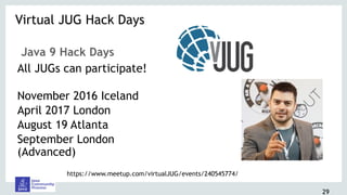 29
Java 9 Hack Days
All JUGs can participate! 
November 2016 Iceland
April 2017 London
August 19 Atlanta
September London
(Advanced)
Virtual JUG Hack Days 
https://www.meetup.com/virtualJUG/events/240545774/
 