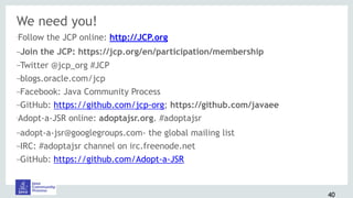 We need you!
•Follow the JCP online: http://JCP.org
–Join the JCP: https://jcp.org/en/participation/membership
–Twitter @jcp_org #JCP
–blogs.oracle.com/jcp
–Facebook: Java Community Process
–GitHub: https://github.com/jcp-org; https://github.com/javaee
•Adopt-a-JSR online: adoptajsr.org. #adoptajsr
–adopt-a-jsr@googlegroups.com- the global mailing list
–IRC: #adoptajsr channel on irc.freenode.net
–GitHub: https://github.com/Adopt-a-JSR
40
 
