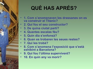 QUÈ HAS APRÉS?
• 1. Com s’anomenaven les drassanes on es
  va construir el Titanic?
• 2. Qui fou el seu constructor?
• 3. De quina ciutat partí?
• 4. Quantes escalas féu?
• 5. Quin dia s’enfonsà?
• 6. Quan es trobaren les seues restes?
• 7. Qui les trobà?
• 8. Com s’anomena l’exposició que s’està
  exhibint a Barcelona?
• 9. Qui fou l’última supervivent?
• 10. En quin any va morir?
 