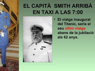 EL CAPITÀ SMITH ARRIBÀ
   EN TAXI A LAS 7:00
         • El viatge inaugural
           del Titanic, seria el
           seu últim viatge
           abans de la jubilació
           als 62 anys.
 