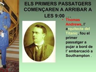 ELS PRIMERS PASSATGERS
COMENÇAREN A ARRIBAR A
       LES 9:00 …
            • Thomas
              Andrews, l’
              arquitecte del
              Titanic, fou el
              primer
              passatger a
              pujar a bord de
              l’ embarcació a
              Southampton .
 