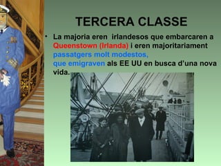 TERCERA CLASSE
• La majoria eren irlandesos que embarcaren a
  Queenstown (Irlanda) i eren majoritariament
  passatgers molt modestos,
  que emigraven als EE UU en busca d’una nova
  vida.
 