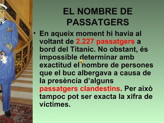 EL NOMBRE DE
         PASSATGERS
• En aqueix moment hi havia al
  voltant de 2.227 passatgers a
  bord del Titanic. No obstant, és
  impossible determinar amb
  exactitud el nombre de persones
  que el buc albergava a causa de
  la presència d’alguns
  passatgers clandestins. Per això
  tampoc pot ser exacta la xifra de
  víctimes.
 