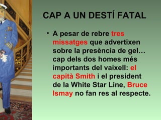 CAP A UN DESTÍ FATAL
• A pesar de rebre tres
  missatges que advertixen
  sobre la presència de gel…
  cap dels dos homes més
  importants del vaixell: el
  capità Smith i el president
  de la White Star Line, Bruce
  Ismay no fan res al respecte.
 