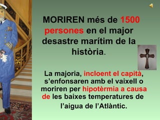 MORIREN més de 1500
persones en el major
desastre marítim de la
      història.

 La majoria, incloent el capità,
 s’enfonsaren amb el vaixell o
moriren per hipotèrmia a causa
de les baixes temperatures de
      l’aigua de l’Atlàntic.
 