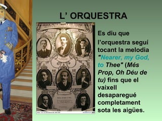 L’ ORQUESTRA
     • Es diu que
     • l’orquestra seguí
       tocant la melodia
       "Nearer, my God,
       to Thee" (Més
       Prop, Oh Déu de
       tu) fins que el
       vaixell
       desaparegué
       completament
       sota les aigües.
 
