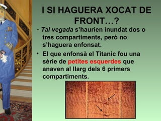 I SI HAGUERA XOCAT DE
        FRONT…?
- Tal vegada s’haurien inundat dos o
  tres compartiments, però no
  s’haguera enfonsat.
• El que enfonsà el Titanic fou una
  sèrie de petites esquerdes que
  anaven al llarg dels 6 primers
  compartiments.
 
