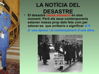 LA NOTÍCIA DEL
         DESASTRE
• El desastre causà sensació en eixe
  moment. Però els seus contemporanis
  estaven massa prop dels fets com per
  adonar-se que arribaria a significar el fi
  d’ una època i el començament d’una altra.
 