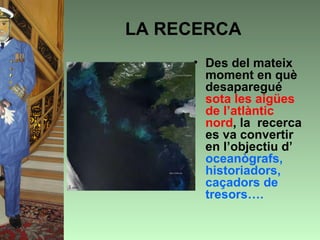LA RECERCA
     • Des del mateix
       moment en què
       desaparegué
       sota les aigües
       de l’atlàntic
       nord, la recerca
       es va convertir
       en l’objectiu d’
       oceanògrafs,
       historiadors,
       caçadors de
       tresors….
 