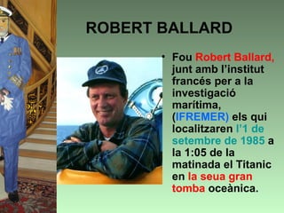 ROBERT BALLARD
       • Fou Robert Ballard,
         junt amb l’institut
         francés per a la
         investigació
         marítima,
         (IFREMER) els qui
         localitzaren l’1 de
         setembre de 1985 a
         la 1:05 de la
         matinada el Titanic
         en la seua gran
         tomba oceànica.
 