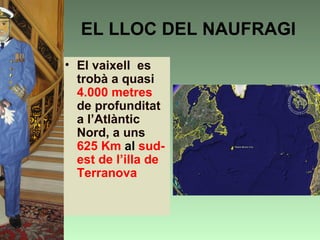 EL LLOC DEL NAUFRAGI
• El vaixell es
  trobà a quasi
  4.000 metres
  de profunditat
  a l’Atlàntic
  Nord, a uns
  625 Km al sud-
  est de l’illa de
  Terranova
 
