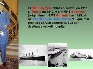 – El RMS Olympic entrà en servici en 1911,
  el Titanic en 1912, y el HMHS Britannic
  (originalment RMS Gigantic) en 1915, si
  bé, l’esclat de la Gran Guerra féu que mai
  prestara servici comercial, i va ser
  destinat a vaixell hospital.
 
