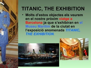 TITANIC, THE EXHIBITION
• Molts d’estos objectes els veurem
  en el nostre pròxim viatge a
  Barcelona ja que s’exhibiran en el
  Museu Marítim de la ciutat en
  l’exposició anomenada TITANIC,
  THE EXHIBITION.
 
