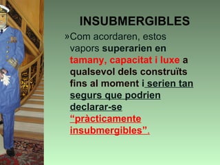 INSUBMERGIBLES
»Com acordaren, estos
 vapors superarien en
 tamany, capacitat i luxe a
 qualsevol dels construïts
 fins al moment i serien tan
 segurs que podrien
 declarar-se
 “pràcticamente
 insubmergibles”.
 