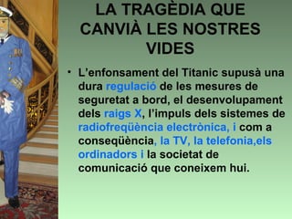 LA TRAGÈDIA QUE
  CANVIÀ LES NOSTRES
         VIDES
• L’enfonsament del Titanic supusà una
  dura regulació de les mesures de
  seguretat a bord, el desenvolupament
  dels raigs X, l’impuls dels sistemes de
  radiofreqüència electrònica, i com a
  conseqüència, la TV, la telefonia,els
  ordinadors i la societat de
  comunicació que coneixem hui.
 