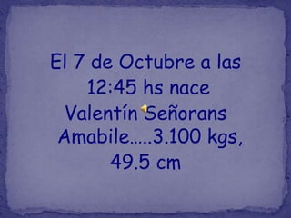 El 7 de Octubre a las
    12:45 hs nace
 Valentín Señorans
 Amabile…..3.100 kgs,
       49.5 cm
 
