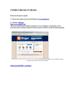 COMO CREAR UN BLOG
Éstos son los pasos a seguir:
1.- Sacar una cuenta de correo electrónico en www.gmail.com
2.- Acceder a Blogger
http://www.blogger.com
(Si en ese momento tenés abierto tu gmail, el acceso a Blogger es automático. Si no,
tenés que poner el mismo nombre de usuario y password de tu cuenta de email de gmail).

(para ver esta imagen a mayor
tamaño, hacer doble click sobre la misma)

Elegí una plantilla y continuá

 