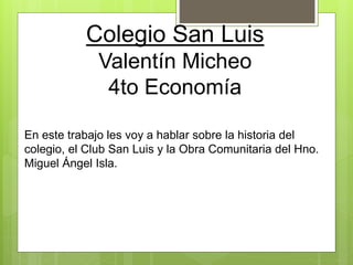 Colegio San Luis
Valentín Micheo
4to Economía
En este trabajo les voy a hablar sobre la historia del
colegio, el Club San Luis y la Obra Comunitaria del Hno.
Miguel Ángel Isla.
 