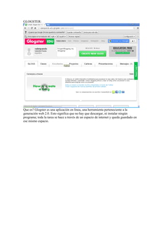 GLOGSTER:

Que es? Glogster es una aplicación en línea, una herramienta perteneciente a la
generación web 2.0. Esto significa que no hay que descargar, ni instalar ningún
programa; toda la tarea se hace a través de un espacio de internet y queda guardado en
ese mismo espacio.

 
