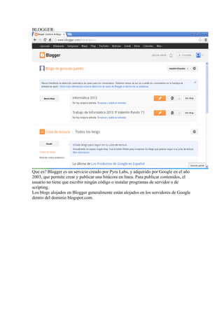 BLOGGER:

Que es? Blogger es un servicio creado por Pyra Labs, y adquirido por Google en el año
2003, que permite crear y publicar una bitácora en línea. Para publicar contenidos, el
usuario no tiene que escribir ningún código o instalar programas de servidor o de
scripting.
Los blogs alojados en Blogger generalmente están alojados en los servidores de Google
dentro del dominio blogspot.com.

 