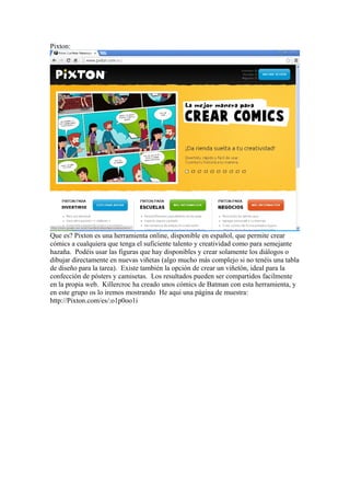 Pixton:

Que es? Pixton es una herramienta online, disponible en español, que permite crear
cómics a cualquiera que tenga el suficiente talento y creatividad como para semejante
hazaña. Podéis usar las figuras que hay disponibles y crear solamente los diálogos o
dibujar directamente en nuevas viñetas (algo mucho más complejo si no tenéis una tabla
de diseño para la tarea). Existe también la opción de crear un viñetón, ideal para la
confección de pósters y camisetas. Los resultados pueden ser compartidos facilmente
en la propia web. Killercroc ha creado unos cómics de Batman con esta herramienta, y
en este grupo os lo iremos mostrando He aqui una página de muestra:
http://Pixton.com/es/:o1p0oo1i

 