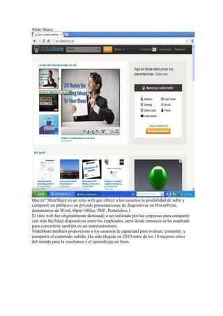 Slide Share:

Que es? SlideShare es un sitio web que ofrece a los usuarios la posibilidad de subir y
compartir en público o en privado presentaciones de diapositivas en PowerPoint,
documentos de Word, Open Office, PDF, Portafolios.1
El sitio web fue originalmente destinado a ser utilizado por las empresas para compartir
con más facilidad diapositivas entre los empleados, pero desde entonces se ha ampliado
para convertirse también en un entretenimiento.
SlideShare también proporciona a los usuarios la capacidad para evaluar, comentar, y
compartir el contenido subido. Ha sido elegido en 2010 entre de los 10 mejores sitios
del mundo para la enseñanza y el aprendizaje en línea.

 