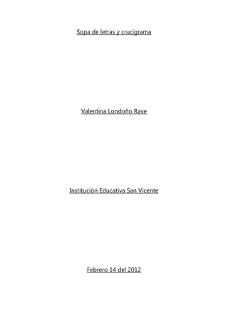 Sopa de letras y crucigrama




    Valentina Londoño Rave




Institución Educativa San Vicente




      Febrero 14 del 2012
 