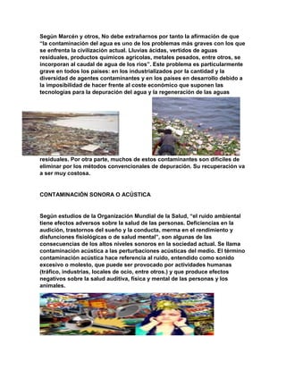Según Marcén y otros, No debe extrañarnos por tanto la afirmación de que
“la contaminación del agua es uno de los problemas más graves con los que
se enfrenta la civilización actual. Lluvias ácidas, vertidos de aguas
residuales, productos químicos agrícolas, metales pesados, entre otros, se
incorporan al caudal de agua de los ríos”. Este problema es particularmente
grave en todos los países: en los industrializados por la cantidad y la
diversidad de agentes contaminantes y en los países en desarrollo debido a
la imposibilidad de hacer frente al coste económico que suponen las
tecnologías para la depuración del agua y la regeneración de las aguas
residuales. Por otra parte, muchos de estos contaminantes son difíciles de
eliminar por los métodos convencionales de depuración. Su recuperación va
a ser muy costosa.
CONTAMINACIÓN SONORA O ACÚSTICA
Según estudios de la Organización Mundial de la Salud, “el ruido ambiental
tiene efectos adversos sobre la salud de las personas. Deficiencias en la
audición, trastornos del sueño y la conducta, merma en el rendimiento y
disfunciones fisiológicas o de salud mental”, son algunas de las
consecuencias de los altos niveles sonoros en la sociedad actual. Se llama
contaminación acústica a las perturbaciones acústicas del medio. El término
contaminación acústica hace referencia al ruido, entendido como sonido
excesivo o molesto, que puede ser provocado por actividades humanas
(tráfico, industrias, locales de ocio, entre otros.) y que produce efectos
negativos sobre la salud auditiva, física y mental de las personas y los
animales.
 