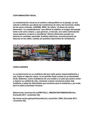 CONTAMINACIÓN VISUAL
La contaminación visual es el cambio o desequilibrio en el paisaje, ya sea
natural o artificial, que afecta las condiciones de vida y las funciones vitales
de los seres vivientes. (CONAM, 2002). Se refiere “al abuso de ciertos
elementos “no arquitectónicos” que alteran la estética, la imagen del paisaje
tanto rural como urbano, y que generan, a menudo, una sobre estimulación
visual agresiva, invasiva y simultánea”.Dichos elementos pueden ser
letreros en cantidad, pasacalle, tendidos eléctricos, amontonamiento de
basuras en las calles, casetas y/o puestos improvistos de vendedores.
CONCLUSIONES
La contaminación es un problema del que nadie quiere responsabilizarse y
que, hasta en algunos casos, no se percibe hasta cuando es ya demasiado
tarde. Debemos, como ciudadanos de una ciudad y un país que quiere crecer
y mejorar su calidad de vida, comenzar a tomar conciencia sobre éste
problema y todas las dificultades que encamina para el ambiente y, por ende,
para la salud y bienestar humano.
Referencias: www.bce.fin.ec/PMT/CICJ/.../MEDIOCONTAMINACION.htm.
[Consulta 2011, noviembre 22].
ttp://www.conam.gob.pe/educamb/cont_visual.htm; 2002. [Consulta 2011,
noviembre 22].
 