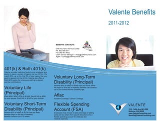 Valente Benefits
                                                                                                                        2011-2012



                                                            BENEFITS CONTACTS

                                                            GHB Insurance Service Center
                                                            Ph. 800.789.5011
                                                            Fax 360.943.4502
                                                            Client Service Manager ~ Holly@GHBInsurance.com
                                                            Agent ~ Sandy@GHBInsurance.com




401(k) & Roth 401(k)
Valente provides matching funds to any employee who
elects to place a portion of salary into our 401(k). We
match 25%, up to the first 3% of your salary that you
elect to deposit into the 401(k). Valente also offers a   Voluntary Long-Term
Roth 401K option for employees wishing to deposit
post-tax contributions.
                                                          Disability (Principal)
                                                          Receive 60% of salary to $8000 max per month; Bene-
Voluntary Life                                            fits begin on 91st day of disability; Benefits can continue
                                                          up to your Social Security Disability age.

(Principal)
Elect $25K, $50K, $75K or $100K; Elect $10K or $20K       Aflac
for your spouse; Elect $5K or $10K for your children.     Accident Coverage; Cancer Coverage.


Voluntary Short-Term                                      Flexible Spending                                                     VA L E N T E
Disability (Principal)                                    Account (FSA)                                                         1510 140th Ave NE, #202
                                                                                                                                Bellevue, WA 98005
Receive 60% of salary to $1750 max per week;              Employees may choose to take advantage of setting                     www.ValenteConsulting.com
Benefits begin on 8th day of disability;                  aside pre-tax dollars from payroll deductions into a                  Benefits@ValenteConsulting.com
Benefits continue up to 12 weeks.                         flexible spending account for childcare and
                                                          medical expenses.
 