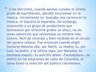 * A los diecisiete, cuando apenas cursaba el último
grado de bachillerato, decidió incursionar en la
música. Inicialmente no buscaba una carrera en la
música, ni siquiera la esperaba. Sin embargo,
sorprendió a un grupo de productores que
terminaron por ofrecerle grabar un disco, no sin
antes advertirle que necesitaba un nombre más
sonoro, fácil de recordar y bien recibido en el círculo
del género urbano. Fue entonces cuando eligió
llamarse Maluma (Ma, por Marlli, su madre; lu, por
Luis, su padre, y la última sigla, por Manuela, su
hermana mayor). Su sencillo debut «Farandulera», se
emitió en las estaciones de radio de Colombia, el
tema llamó la atención del público colombiano.
 