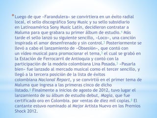 *Luego de que «Farandulera» se convirtiera en un éxito radial
local, el sello discográfico Sony Music y su sello subsidiario
en Latinoamérica Sony Music Latín, decidieron contratar a
Maluma para que grabara su primer álbum de estudio.4 Más
tarde el sello lanzó su siguiente sencillo, «Loco», una canción
inspirada el amor desenfrenado y sin control.5 Posteriormente se
llevó a cabo el lanzamiento de «Obsesión», que contó con
un vídeo musical para promocionar el tema,5 el cual se grabó en
la Estación de Ferrocarril de Antioquia y contó con la
participación de la modelo colombiana Lina Posada.5 «Pasarla
bien» fue lanzado al mercado musical como el tercer sencillo, y
llegó a la tercera posición de la lista de éxitos
colombiana Nacional Report, y se convirtió en el primer tema de
Maluma que ingresa a las primeras cinco de dicho
listado.6 Finalmente a inicios de agosto de 2012, tuvo lugar el
lanzamiento de su álbum de estudio debut, Magia, que fue
certificado oro en Colombia. por ventas de diez mil copias.8 El
cantante estuvo nominado al Mejor Artista Nuevo en los Premios
Shock 2012.
 