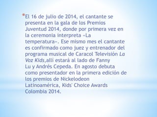 *El 16 de julio de 2014, el cantante se
presenta en la gala de los Premios
Juventud 2014, donde por primera vez en
la ceremonia interpreta «La
temperatura». Ese mismo mes el cantante
es confirmado como juez y entrenador del
programa musical de Caracol Televisión La
Voz Kids,allí estará al lado de Fanny
Lu y Andrés Cepeda. En agosto debuta
como presentador en la primera edición de
los premios de Nickelodeon
Latinoamérica, Kids' Choice Awards
Colombia 2014.
 