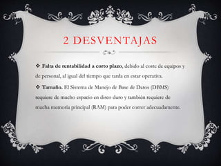 2 DESVENTAJAS
 Falta de rentabilidad a corto plazo, debido al coste de equipos y
de personal, al igual del tiempo que tarda en estar operativa.
 Tamaño. El Sistema de Manejo de Base de Datos (DBMS)
requiere de mucho espacio en disco duro y también requiere de
mucha memoria principal (RAM) para poder correr adecuadamente.
 