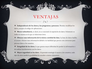 VENTAJAS
 Independencia de los datos y los programas y procesos. Permite modificar los
datos, excepto el código de aplicaciones.
 Menor redundancia, es decir, no es necesario la repetición de datos. Solamente se
indica la manera en la que se relacionan éstos.
 Obtener más información de la misma cantidad de data. La base de datos facilita
al usuario obtener más información debido a la facilidad que provee esta estructura para
proveer datos a los usuarios.
 Integridad de los datos, lo que genera mayor dificultad de perder la información o
de realizar incoherencias con los datos.
 Mayor seguridad en los datos. Al permitir restringir el acceso a los usuarios, cada
tipo de éstos tendrá la posibilidad de acceder a ciertos elementos.
 