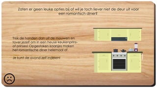 Zaten er geen leuke opties bij of wil je toch liever niet de deur uit voor
een romantisch diner?
Trek de handen dan uit de mouwen en
tover jezelf om in een heuse keukenprins-
of prinses! Opgestoken kaarsjes maken
het romantische diner helemaal af.
Je kunt de avond zelf indelen!
 