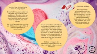 “Het gaat niet om de grootte,
maar om het gebaar”
En laat LUSH nou een waslijst aan
kleurrijke, prachtige gebaren
aanbieden! Geurtjes, make-up,
smeerseltjes, badbommen en
doucheproducten; je noemt et
maar en LUSH kan je er mee
helpen.
Fun fact! De producten van LUSH
zijn 100% duurzaam, proefdiervrij,
handmade en ethisch
verantwoord.
Je kunt schoonheid natuurlijk ook
combineren met een dagje uit!
Wat dacht je van een leuke
make-over of een sessie met een
styliste? Zelfs een ijdeltuit die altijd
on-point is zal het leuk vinden om
door iemand anders opgedirkt te
worden. En wie weet, misschien
steek je zelf ook nog iets nieuws
op!
Tip! Laat vervolgens de
herinnering vastleggen door de
make-over op te volgen met een
fotoshoot!
Of toch iets anders?
We snappen het,
schoonheidsproducten
uitzoeken voor een ander
kan erg lastig zijn. Om het
iets makkelijker te maken
bieden veel winkels
cadeaubonnen aan. Dan
kun je samen met jouw
geliefde gezellig in de
winkel iets uitzoeken!
 