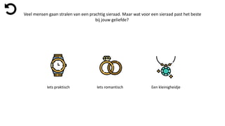 Veel mensen gaan stralen van een prachtig sieraad. Maar wat voor een sieraad past het beste
bij jouw geliefde?
Iets praktisch Iets romantisch Een kleinigheidje
 