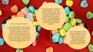 Om je vingers bij af te likken!
Chocolade krijgen is natuurlijk erg
leuk, maar misschien vinden jullie het
nóg leuker om de handen uit de
mouwen te steken en zelf iets te
maken! Bij Olala Chocola kun je
samen met jouw geliefde leren hoe
het is om bonbons te maken. Extra
fijn voor de huismus: de organisatie
beschikt over tien locaties, dus er zit
er bijna altijd eentje bij jullie in de
buurt.
Je kunt iets lekkers natuurlijk ook
laten bezorgen, voor als je
Valentijn niet samen kan vieren
of voor als je je geliefde alvast
wil verrassen! Samen met een
kaartje of een mooi bosje
bloemen kun je bij websites als
Greetz of Euroflorist heerlijke
chocolade, een gezonde
fruitmand of een zak snoep
versturen.
Tip! Je hoeft geen Gordon
Ramsey te heten om in de
keuken iets lekkers klaar te
maken. Jouw huismus
waardeert het vast als je
er bijvoorbeeld een
romantisch avondje van
maakt met marshmallows
boven een open haard…
 