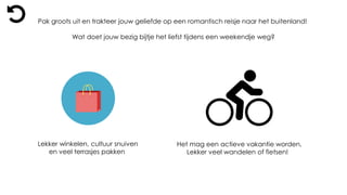 Lekker winkelen, cultuur snuiven
en veel terrasjes pakken
Het mag een actieve vakantie worden,
Lekker veel wandelen of fietsen!
Pak groots uit en trakteer jouw geliefde op een romantisch reisje naar het buitenland!
Wat doet jouw bezig bijtje het liefst tijdens een weekendje weg?
 