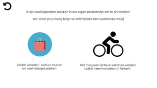 Er zijn veel bijzondere plekken in ons eigen kikkerlandje om te ontdekken!
Wat doet jouw bezig bijtje het liefst tijdens een weekendje weg?
Lekker winkelen, cultuur snuiven
en veel terrasjes pakken
Het mag een actieve vakantie worden,
Lekker veel wandelen of fietsen!
 