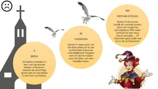 €
BREDA
Ga lekker winkelen in
een van de leukste
steden uit Brabant,
bezoek de prachtige
grote kerk en eet lekker
in het hart van Breda.
€€
VLIISSINGEN
Geniet in deze stad van
de frisse zeelucht en de
authentieke Zeeuwse
vriendelijkheid! Vergeet
niet om tijd te maken
voor het eten van een
heerlijke bolus.
€€€
PRETPARK EFTELING
Slaap in het knusse
bosrijk en wandel samen
door het magische
sprookjesbos! Wie weet
ontstaat er een heus
nieuw sprookje…. Of
misschien gaan jullie wel
los in de achtbanen?
 