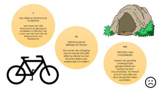 €
EEN HEERLIJK FIETSTOCHTJE
IN DRENTHE
Met meer dan 350
fietsroutes is er genoeg te
ontdekken in Drenthe. Het
is dan ook niet voor niks de
fietsprovincie van
Nederland!
€€€
GROTTEN VAN
VALKENBURG
Verken het grootste
ondergrondse
gangenstelsel van
Europa op een
mountainbike. Te intens?
Je kunt natuurlijk ook
door de grotten heen
wandelen.
€€
SURVIVALLEN IN
BERGEN OP ZOOM
Ga samen de uitdaging
aan en bewijs dat jullie
altijd op elkaar kunnen
bouwen tijdens een
weekendje survivallen!
 