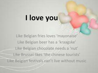 I love you
Like Belgian fries loves ‘mayonaise’
Like Belgian beer has a ‘kraagske’
Like Belgian chocolate needs a ‘nut’
Like Brussel likes ‘the chinese tourists’
Like Belgian festivals can’t live without music
 