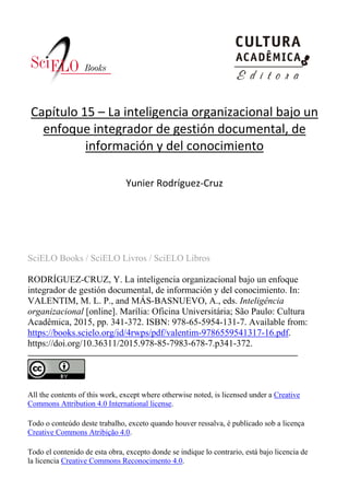 SciELO Books / SciELO Livros / SciELO Libros
RODRÍGUEZ-CRUZ, Y. La inteligencia organizacional bajo un enfoque
integrador de gestión documental, de información y del conocimiento. In:
VALENTIM, M. L. P., and MÁS-BASNUEVO, A., eds. Inteligência
organizacional [online]. Marília: Oficina Universitária; São Paulo: Cultura
Acadêmica, 2015, pp. 341-372. ISBN: 978-65-5954-131-7. Available from:
https://books.scielo.org/id/4rwps/pdf/valentim-9786559541317-16.pdf.
https://doi.org/10.36311/2015.978-85-7983-678-7.p341-372.
All the contents of this work, except where otherwise noted, is licensed under a Creative
Commons Attribution 4.0 International license.
Todo o conteúdo deste trabalho, exceto quando houver ressalva, é publicado sob a licença
Creative Commons Atribição 4.0.
Todo el contenido de esta obra, excepto donde se indique lo contrario, está bajo licencia de
la licencia Creative Commons Reconocimento 4.0.
Capítulo 15 – La inteligencia organizacional bajo un
enfoque integrador de gestión documental, de
información y del conocimiento
Yunier Rodríguez-Cruz
 
