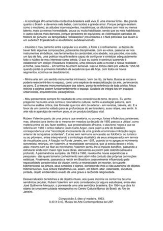 - A iconologia afro-ameríndia-nordestina-brasileira está viva. É uma imensa fonte - tão grande
quanto o Brasil - e devemos nela beber, com lucidez e grande amor. Porque perigos existem:
como o modismo; as atitudes inconseqüentes, inautênticas, os diluidores com mais ou menos
talento, mais ou menos honestidade, pouca ou muita habilidade, sendo que os mais habilidosos
e vazios são os mais danosos, porque geradores de equívocos; as violentações caricatas do
folclore do genuíno; as famigeradas "estilizações" provincianas e o fácil pitoresco que levam a
um subkitsch tropicalizado e ao efeitismo subdesenvolvido.

- Intuindo o meu caminho entre o popular e o erudito, a fonte e o refinamento - e depois de
haver feito algumas composições, já bastante disciplinadas, com ex-votos, passei a ver nos
instrumentos simbólicos, nas ferramentas do candomblé, nos abebês, nos paxorôs, nos ocês,
um tipo de fala, uma poética visual brasileira capaz de configurar e sintetizar adequadamente
todo o núcleo de meu interesse como artista. O que eu queria e continuo querendo é
estabelecer um design (Riscadura Brasileira), uma estrutura apta a revelar a nossa realidade -
a minha, pelo menos -, em termos de ordem sensível. Isso se tornou claro por volta de 1955-56
quando pintei os primeiros trabalhos da seqüência que até hoje, com todos os novos
segmentos, continua se desdobrando.

- Minha arte tem um sentido monumental intrínseco. Vem do rito, da festa. Busca as raízes e
poderia reencontrá-las no espaço, como uma espécie de ressocialização da arte, pertencendo
ao povo. É a mesma monumentalidade dos totens, ponto de referência de toda a tribo. Meus
relevos e objetos pedem fundamentalmente o espaço. Gostaria de integrá-los em espaços
urbanísticos, arquitetônicos, paisagísticos.

- Meu pensamento sempre foi resultado de uma consciência de terra, de povo. Eu venho
pregando há muitos anos contra o colonialismo cultural, contra a aceitação passiva, sem
nenhuma análise crítica, das fórmulas que nos vêm do exterior - em revistas, bienais, etc. E a
favor de um caminho voltado para as profundezas do ser brasileiro, suas raízes, seu sentir. A
arte não é apanágio de nenhum povo, é um produto biológico vital.

Rubem Valentim partiu de uma pintura que revelaria, no começo, fortes influências parisienses;
mas, olhando para dentro de si mesmo em meados da década de 1950 passou a utilizar, como
matéria-prima do seu fazer estético, sua ancestralidade africana, o atavismo negro a que se
referiria em 1966 o crítico italiano Giulio Carlo Argan, para quem a arte do brasileiro
corresponderia a uma "recordação inconsciente de uma grande e luminosa civilização negra
anterior às conquistas ocidentais". E o fez sem nenhuma concessão ao folclórico, ao turístico
ou ao pitoresco, antes interpretando a simbologia ritualística de seus antepassados em termos
de visualidade pura. A fixação no Rio de Janeiro, em 1957, quando ia no apogeu o movimento
concretista, reforçou, em Valentim, a necessidade construtiva, que já existia desde o início,
aliás: mesmo sem se filiar ao movimento, Valentim sentiu-lhe o impacto benéfico, passando a
estruturar ainda com maior rigor suas obras, atenuando-as porém pelo colorido sensual e
profundo. A permanência européia, de 1963 a 1966, revelou-lhe novas experiências e
pesquisas - das quais tomaria conhecimento sem abrir mão contudo das próprias convicções
estéticas. Finalmente, passando a residir em Brasília e possivelmente influenciado pela
espacialidade característica da cidade, sentiu a necessidade de recortar, do suporte
bidimensional da pintura, seus símbolos e signos, concedendo-lhes a vida autônoma de objetos
tridimensionais. Sua pintura transformou-se, assim, em totem, altar, estandarte, escultura
pintada, objeto emblemático eivado de uma grave e recôndita religiosidade.

Dessacralizador de fetiches e de objetos rituais, aos quais imprime os contornos de uma
semântica peculiar, Rubem Valentim tem sido considerado por alguns estudiosos, entre eles
José Guilherme Merquior, o pioneiro de uma arte semiótica brasileira. Em 1994 sua obra foi
objeto de uma bem cuidada retrospectiva no Centro Cultural Banco do Brasil, do Rio de
Janeiro.

                            Composição 5, óleo s/ madeira, 1953;
                     0,40 X 0,40, Museu de Arte Contemporânea da USP.
 