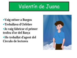 Valentín de Juana

—Vaig néixer a Burgos
—Treballava d’Orfebre
—Jo vaig fabricar el primer
trofeu d’or del Barça
—He treballat d’agent del
Círculo de lectores
 