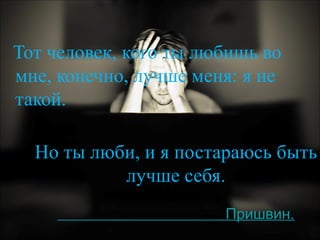 Но ты люби, и я постараюсь быть лучше себя.     Пришвин. Тот человек, кого ты любишь во мне, конечно, лучше меня: я не такой.  